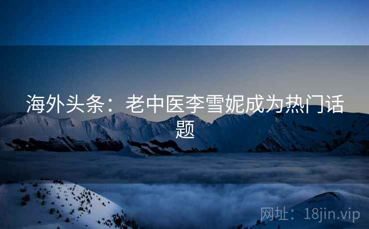 海外头条：老中医李雪妮成为热门话题