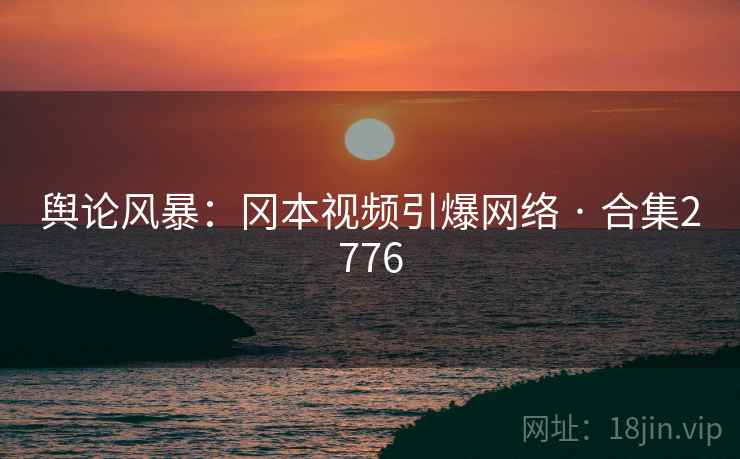 舆论风暴：冈本视频引爆网络 · 合集2776