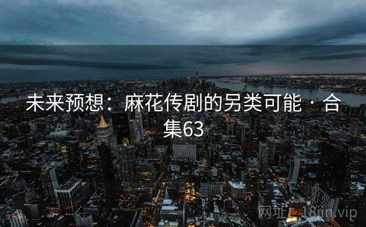 未来预想:麻花传剧的另类可能 · 合集63 未来预想:麻花传剧的另类可能 · 合集63
