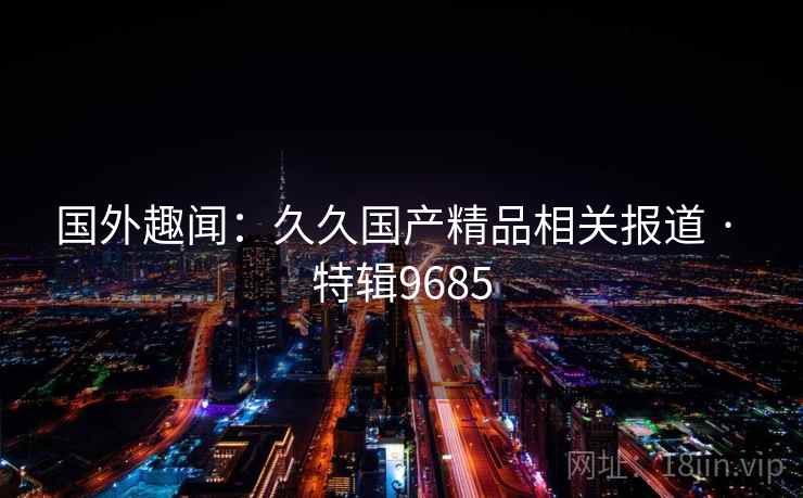 国外趣闻:久久国产精品相关报道 · 特辑9685 国外趣闻:久久国产精品相关报道 · 特辑9685