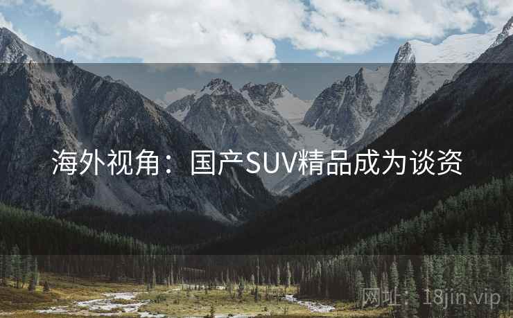 海外视角:国产SUV精品成为谈资 海外视角:国产SUV精品成为谈资